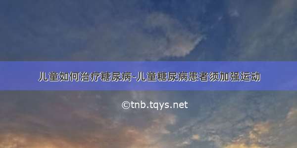 儿童如何治疗糖尿病-儿童糖尿病患者须加强运动