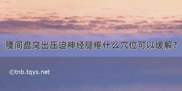 腰间盘突出压迫神经腿疼什么穴位可以缓解？