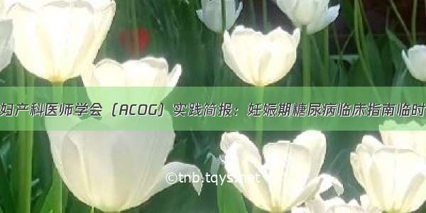 美国妇产科医师学会（ACOG）实践简报：妊娠期糖尿病临床指南临时更新