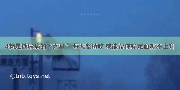 4物是糖尿病的“克星” 每天坚持吃 或能帮你稳定血糖不上升