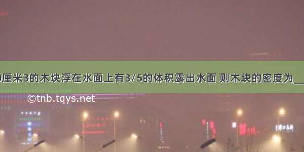 一块体积100厘米3的木块浮在水面上有3/5的体积露出水面 则木块的密度为________千克/