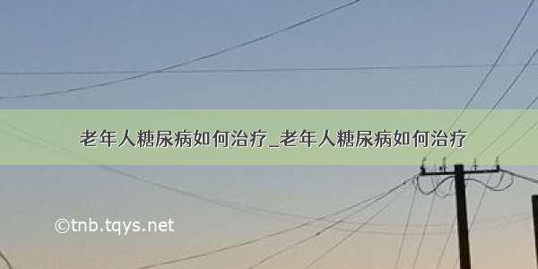 ​老年人糖尿病如何治疗_老年人糖尿病如何治疗