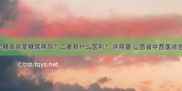 「宣教」血糖高就是糖尿病吗？二者有什么区别？ 许丽蓉 山西省中西医结合医院内分泌