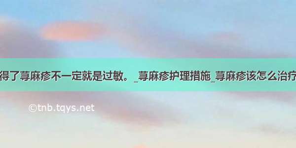 得了荨麻疹不一定就是过敏。_荨麻疹护理措施_荨麻疹该怎么治疗