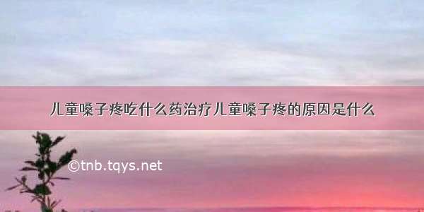 儿童嗓子疼吃什么药治疗儿童嗓子疼的原因是什么