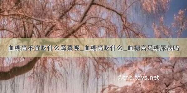 血糖高不宜吃什么蔬菜呢_血糖高吃什么_血糖高是糖尿病吗