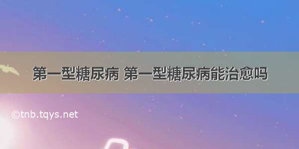 第一型糖尿病 第一型糖尿病能治愈吗