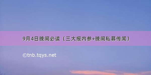 9月4日晚间必读（三大报内参+晚间私募传闻）