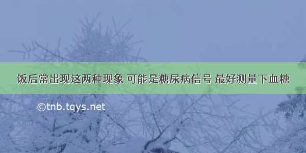 饭后常出现这两种现象 可能是糖尿病信号 最好测量下血糖