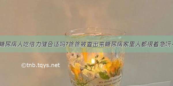 糖尿病人吃倍力健合适吗?爸爸被查出来糖尿病家里人都很着急呀~