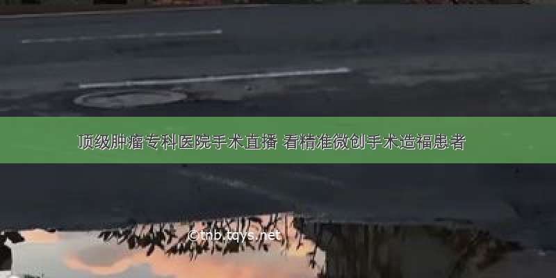 顶级肿瘤专科医院手术直播 看精准微创手术造福患者