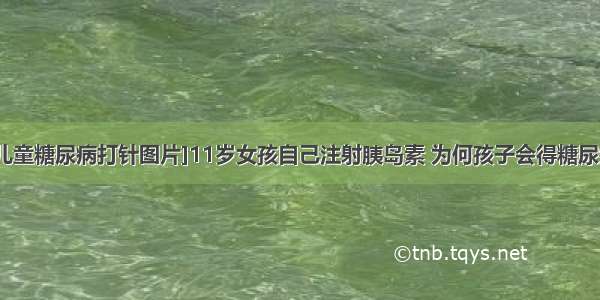 [儿童糖尿病打针图片]11岁女孩自己注射胰岛素 为何孩子会得糖尿病