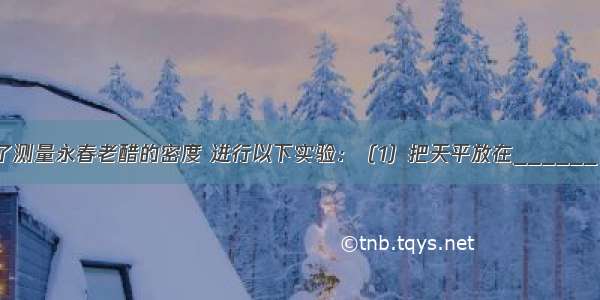 小明同学为了测量永春老醋的密度 进行以下实验：（1）把天平放在______ 将游码移至