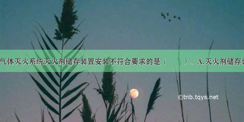 下列关于气体灭火系统灭火剂储存装置安装不符合要求的是（　　）。A.灭火剂储存装置安