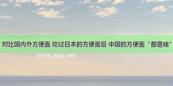 对比国内外方便面 吃过日本的方便面后 中国的方便面“都是啥”