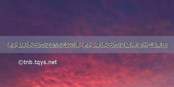 老人身体乏力没劲怎么回事 老人身体乏力没精神是什么原因