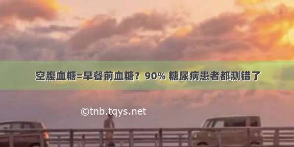 空腹血糖=早餐前血糖？90% 糖尿病患者都测错了