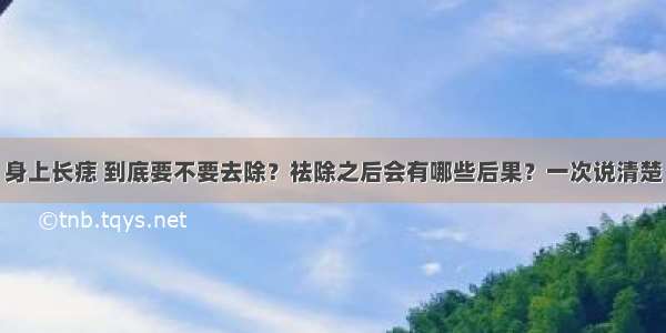 身上长痣 到底要不要去除？祛除之后会有哪些后果？一次说清楚