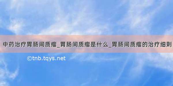 中药治疗胃肠间质瘤_胃肠间质瘤是什么_胃肠间质瘤的治疗细则