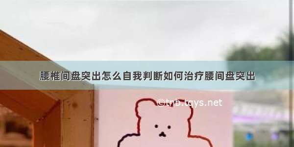 腰椎间盘突出怎么自我判断如何治疗腰间盘突出