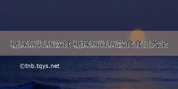 糖尿病肾病饮食 糖尿病肾病饮食食谱大全