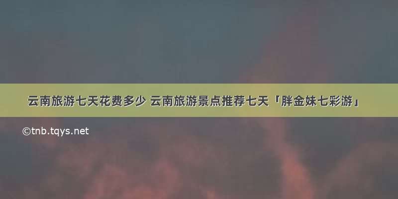 云南旅游七天花费多少 云南旅游景点推荐七天「胖金妹七彩游」