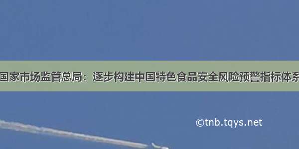 国家市场监管总局：逐步构建中国特色食品安全风险预警指标体系