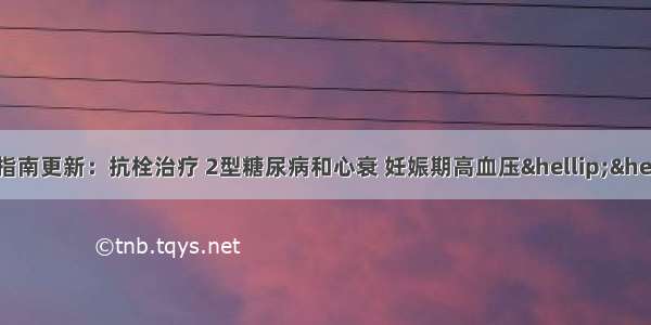 6月指南更新：抗栓治疗 2型糖尿病和心衰 妊娠期高血压……