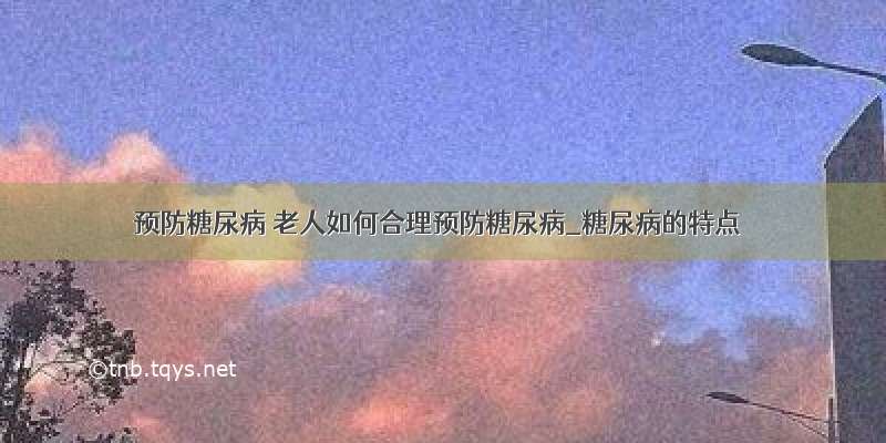 ​预防糖尿病 老人如何合理预防糖尿病_糖尿病的特点