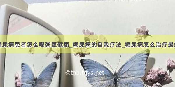 糖尿病患者怎么喝粥更健康_糖尿病的自我疗法_糖尿病怎么治疗最好