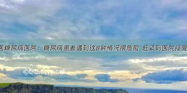 贵州百灵中医糖尿病医院：糖尿病患者遇到这8种情况很危险 赶紧到医院接受正规的治疗！