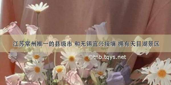 江苏常州唯一的县级市 和无锡宜兴接壤 拥有天目湖景区