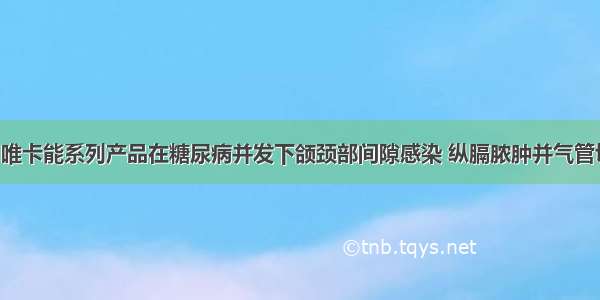 临床研究| 唯卡能系列产品在糖尿病并发下颌颈部间隙感染 纵膈脓肿并气管切开病人的