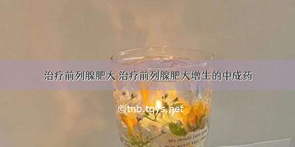 治疗前列腺肥大 治疗前列腺肥大增生的中成药