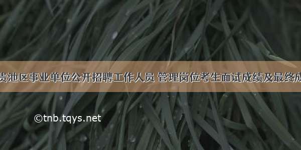 池州市贵池区事业单位公开招聘工作人员 管理岗位考生面试成绩及最终成绩公告