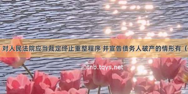 下列各项中 对人民法院应当裁定终止重整程序 并宣告债务人破产的情形有（）。A.破产