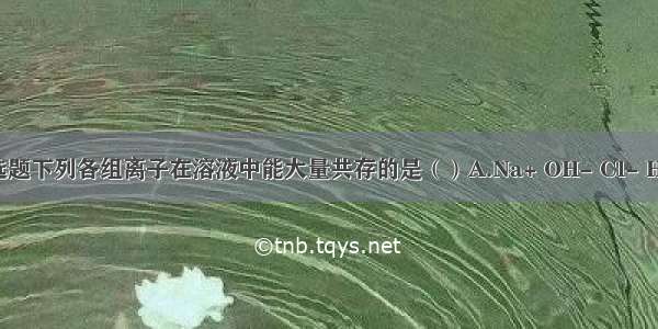 单选题下列各组离子在溶液中能大量共存的是（）A.Na+ OH- Cl- HCO