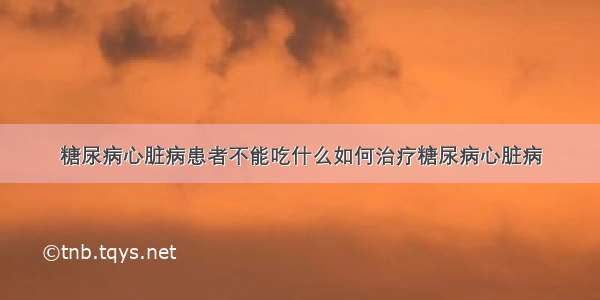 糖尿病心脏病患者不能吃什么如何治疗糖尿病心脏病