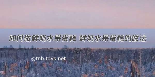 如何做鲜奶水果蛋糕 鲜奶水果蛋糕的做法