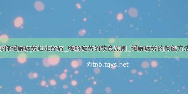 帮你缓解疲劳赶走疼痛_缓解疲劳的饮食原则_缓解疲劳的保健方法