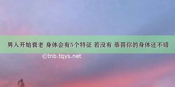 男人开始衰老 身体会有5个特征 若没有 恭喜你的身体还不错