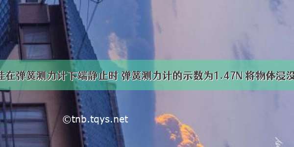 一个物体挂在弹簧测力计下端静止时 弹簧测力计的示数为1.47N 将物体浸没在水中时 