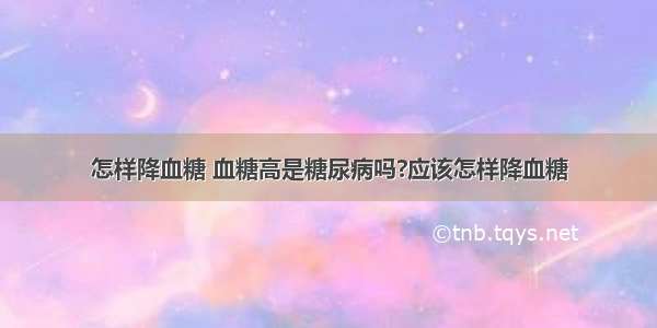 怎样降血糖 血糖高是糖尿病吗?应该怎样降血糖