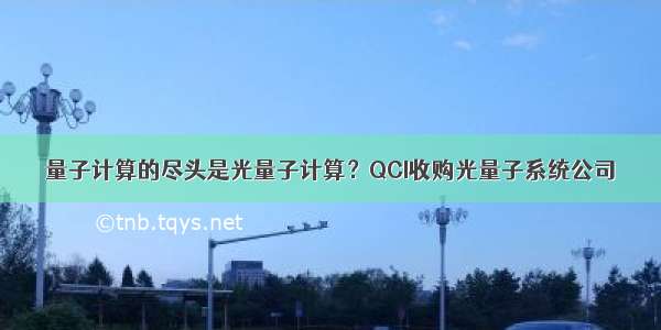 量子计算的尽头是光量子计算？QCI收购光量子系统公司