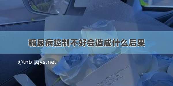 糖尿病控制不好会造成什么后果