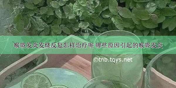 喉咙发炎发烧反复怎样治疗呢 哪些原因引起的喉咙发炎