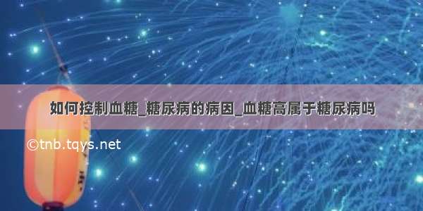 如何控制血糖_糖尿病的病因_血糖高属于糖尿病吗