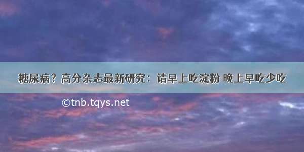 糖尿病？高分杂志最新研究：请早上吃淀粉 晚上早吃少吃