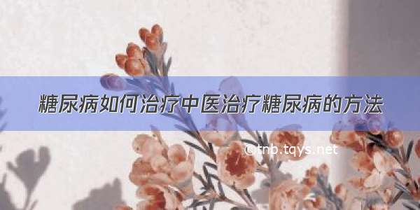 糖尿病如何治疗中医治疗糖尿病的方法