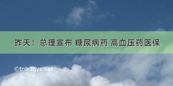 昨天！总理宣布 糖尿病药 高血压药医保